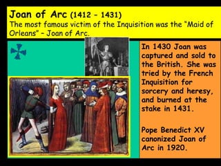 Joan of Arc  (1412 – 1431) The most famous victim of the Inquisition was the “Maid of Orleans” – Joan of Arc.   In 1430 Joan was captured and sold to the British. She was tried by the French Inquisition for sorcery and heresy, and burned at the stake in 1431. Pope Benedict XV canonized Joan of Arc in 1920. 