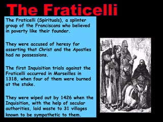 The Fraticelli The Fraticelli (Spirituals), a splinter group of the Franciscans who believed in poverty like their founder. They were accused of heresy for asserting that Christ and the Apostles had no possessions. The first Inquisition trials against the Fraticelli occurred in Marseilles in 1318, when four of them were burned at the stake.  They were wiped out by 1426 when the Inquisition, with the help of secular authorities, laid waste to 31 villages known to be sympathetic to them.   