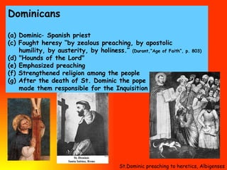 Dominicans (a) Dominic‑ Spanish priest  (c) Fought heresy “by zealous preaching, by apostolic humility, by austerity, by holiness.”   (Durant,“Age of Faith”, p. 803)  (d) "Hounds of the Lord"  (e) Emphasized preaching  (f) Strengthened religion among the people (g) After the death of St. Dominic the pope made them responsible for the Inquisition St.Dominic preaching to heretics, Albigenses 