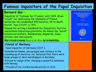 Famous inquisitors of the Papal Inquisition   Bernard Gui  –   Inquisitor of Toulouse for 17 years, until 1324. Given “credit” for destroying the remnants of French Catharism. He condemned 930 heretics, 45 to death  (Durant, “Age of Faith”, p. 783).   Famous for writing a handbook for Inquisitors  Practica inquisitionis haereticae pravitatis . He names the “worst” heretics as Cathars, Waldensians, Beghards, Jews, witches, and clairvoyants.  Gui in book (movie)  Name of the Rose  by Umberto Eco.  Conrad of Marburg  – head inquisitor of Germany (1227-).  Considered insane, encouraged mob violence in the rounding up of heretics. He  believed that there were large groups of devil-worshippers in Germany.  Forced to resign after charging a powerful nobleman with heresy. Friends of his victims murdered him in 1233.  