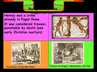 Background of the  Inquisition cont. Crucifixion of apostle Peter  Torture of Origen, Alexandria, AD 234  Heresy was a crime already in Pagan Rome.  It was considered treason, punishable by death (see early Christian martyrs)   