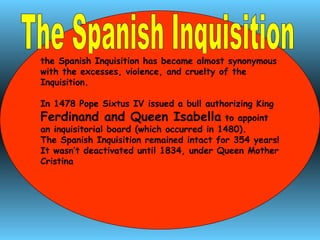 The Spanish Inquisition  the Spanish Inquisition has became almost synonymous with the excesses, violence, and cruelty of the Inquisition.  In 1478 Pope Sixtus IV issued a bull authorizing King  Ferdinand and Queen Isabella  to appoint an inquisitorial board (which occurred in 1480).  The Spanish Inquisition remained intact for 354 years! It wasn’t deactivated until 1834, under Queen Mother Cristina 