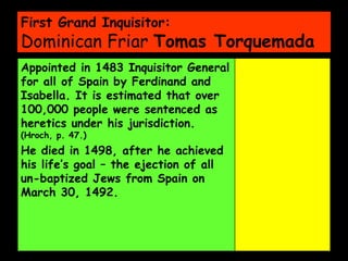 First Grand Inquisitor: Dominican Friar  Tomas Torquemada Appointed in 1483 Inquisitor General for all of Spain by Ferdinand and Isabella. It is estimated that over 100,000 people were sentenced as heretics under his jurisdiction.  (Hroch, p. 47.)  He died in 1498, after he achieved his life’s goal – the ejection of all un-baptized Jews from Spain on March 30, 1492. 