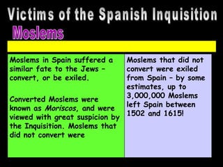 Victims of the Spanish Inquisition Moslems Moslems in Spain suffered a similar fate to the Jews – convert, or be exiled.  Converted Moslems were known as  Moriscos , and were viewed with great suspicion by the Inquisition. Moslems that did not convert were Moslems that did not convert were exiled from Spain – by some estimates, up to 3,000,000 Moslems left Spain between 1502 and 1615! 