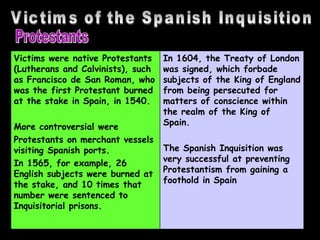 Victims of the Spanish Inquisition Protestants Victims were native Protestants (Lutherans and Calvinists), such as Francisco de San Roman, who was the first Protestant burned at the stake in Spain, in 1540.  More controversial were  Protestants on merchant vessels visiting Spanish ports.  In 1565, for example, 26 English subjects were burned at the stake, and 10 times that number were sentenced to Inquisitorial prisons.  In 1604, the Treaty of London was signed, which forbade subjects of the King of England from being persecuted for matters of conscience within the realm of the King of Spain.  The Spanish Inquisition was very successful at preventing Protestantism from gaining a foothold in Spain  