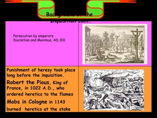 Background of the  Inquisition cont. Persecution by emperors Diocletian and Maximus, AD 301 Punishment of heresy took place long before the inquisition.  Robert the Pious , King of France, in 1022 A.D., who ordered heretics to the flames   Mobs in Cologne  in 1143 burned  heretics at the stake   