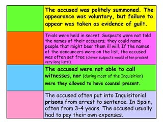 The accused was politely summoned. The appearance was voluntary, but failure to appear was taken as evidence of guilt.   Trials were held in secret. Suspects were not told the names of their accusers; they could name people that might bear them ill will. If the names of the denouncers were on the list, the accused was often set free  (clever suspects would often present very long lists!) The accused were not able to call witnesses ,  nor   (during most of the Inquisition)   were they allowed to have counsel present.   The accused often put into Inquisitorial  prisons  from arrest to sentence. In Spain, often from 3-4 years. The accused usually had to pay their own expenses.   