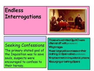 Endless Interrogations Seeking Confessions The primary stated goal of the Inquisition was to save souls, suspects were encouraged to confess to their heresy. Those who admitted “guilt”  were often let off with  penances :  Pilgrimages  wear large yellow crosses on their clothing. In Spain called  sanbenito .  Imprisonment in Inquisitorial prisons  Scourging or lashing (Spain)  