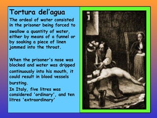Tortura del’agua The ordeal of water consisted in the prisoner being forced to swallow a quantity of water, either by means of a funnel or by soaking a piece of linen jammed into the throat.  When the prisoner's nose was blocked and water was dripped continuously into his mouth, it could result in blood vessels bursting. In Italy, five litres was considered 'ordinary', and ten litres 'extraordinary'  