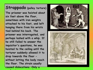 Strappado  (pulley torture)  The prisoner was hoisted about six feet above the floor, sometimes with iron weights attached to his feet, and left hanging there from his wrists tied behind his back. The prisoner was interrogated, and perhaps lashed with a whip. If he still failed to answer the inquisitor's questions, he was hoisted to the ceiling until the torturer suddenly allowed it to drop towards the floor - without letting the body reach the floor. The strain usually caused dislocations. Only a confession or unconsciousness would halt the process. 