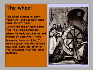 The wheel  The wheel existed in many variations, and has been used since ancient times It involved the prisoner being tied to a large cartwheel, where his body was beaten and broken by battering it with hammers, bars or clubs. It would appear that this torture was used much less often by the Inquisition than the other methods. 