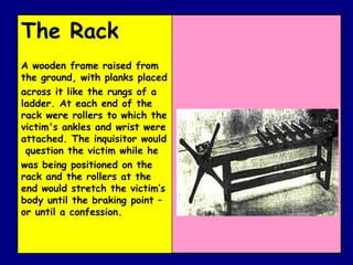The Rack  A wooden frame raised from the ground, with planks placed across it like the rungs of a ladder. At each end of the rack were rollers to which the victim's ankles and wrist were attached. The inquisitor would  question the victim while he was being positioned on the rack and the rollers at the end would stretch the victim’s body until the braking point – or until a confession. 