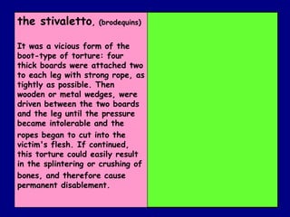 the stivaletto ,  (brodequins) It was a vicious form of the boot-type of torture: four thick boards were attached two to each leg with strong rope, as tightly as possible. Then wooden or metal wedges, were driven between the two boards and the leg until the pressure became intolerable and the ropes began to cut into the victim's flesh. If continued, this torture could easily result in the splintering or crushing of bones, and therefore cause permanent disablement. 