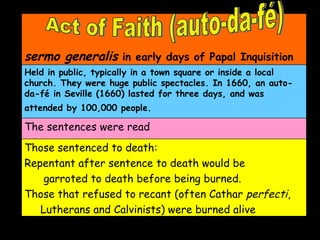 Act of Faith (auto-da-fé)  sermo generalis  in early days of Papal Inquisition   Held in public, typically in a town square or inside a local church. They were huge public spectacles. In 1660, an auto-da-fé in Seville (1660) lasted for three days, and was attended by 100,000 people.   The sentences were read Those sentenced to death:  Repentant after sentence to death would be garroted to death before being burned.  Those that refused to recant (often Cathar  perfecti ,  Lutherans and Calvinists) were burned alive 