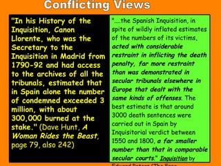 Conflicting Views "In his History of the Inquisition, Canon Llorente, who was the Secretary to the Inquisition in Madrid from 1790-92 and had access to the archives of all the tribunals, estimated that in Spain alone the number of condemned exceeded 3 million, with about 300,000 burned at the stake."  (Dave Hunt,  A Woman Rides the Beast , page 79, also 242) "....the Spanish Inquisition, in spite of wildly inflated estimates of the numbers of its victims,  acted with considerable restraint in inflicting the death penalty, far more restraint than was demonstrated in secular tribunals elsewhere in Europe that dealt with the same kinds of offenses . The best estimate is that around 3000 death sentences were carried out in Spain by Inquisitorial verdict between 1550 and 1800,  a far smaller number than that in comparable secular courts ."  Inquisition  by Edward Peters (The Free Press/Macmillan, 1988 [Univ of CA Press, 1989], p. 87) 