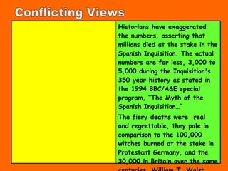 Conflicting Views Historians have exaggerated the numbers, asserting that millions died at the stake in the Spanish Inquisition. The actual numbers are far less, 3,000 to 5,000 during the Inquisition's 350 year history as stated in the 1994 BBC/A&E  special program, “The Myth of the Spanish Inquisition…”  The  fiery deaths were  real and regrettable, they pale in comparison to the 100,000 witches burned at the stake in Protestant Germany, and the 30,000 in Britain over the same centuries. William T. Walsh  Isabella of Spain  (, p. 275).   