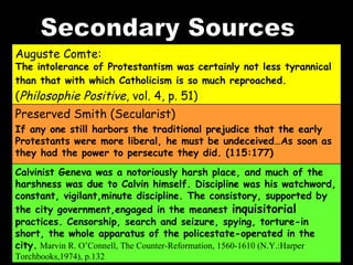 Secondary Sources Auguste Comte:  The intolerance of Protestantism was certainly not less tyrannical than that with which Catholicism is so much reproached.  ( Philosophie Positive , vol. 4, p. 51)   Preserved Smith (Secularist)  If any one still harbors the traditional prejudice that the early Protestants were more liberal, he must be undeceived…As soon as they had the power to persecute they did. (115:177) Calvinist Geneva was a notoriously harsh place, and much of the harshness was due to Calvin himself. Discipline was his watchword, constant, vigilant,minute discipline. The consistory, supported by the city government,engaged in the meanest  inquisitorial  practices. Censorship, search and seizure, spying, torture-in short, the whole apparatus of the policestate-operated in the city.   Marvin R. O’Connell, The Counter-Reformation, 1560-1610 (N.Y.:Harper Torchbooks,1974), p.132 