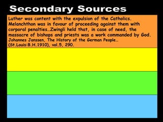 Secondary Sources Luther was content with the expulsion of the Catholics. Melanchthon was in favour of proceeding against them with corporal penalties…Zwingli held that, in case of need, the massacre of bishops and priests was a work commanded by God.  Johannes Janssen, The History of the German People…(St.Louis:B.H.1910), vol.5, 290. 