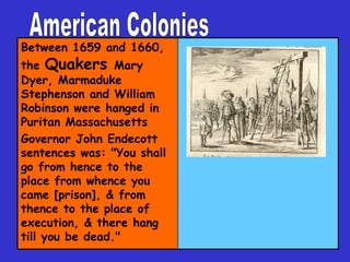 American Colonies Between 1659 and 1660, the  Quakers  Mary Dyer, Marmaduke Stephenson and William Robinson were hanged in Puritan Massachusetts  Governor John Endecott  sentences was: "You shall go from hence to the place from whence you came [prison], & from thence to the place of execution, & there hang till you be dead."   