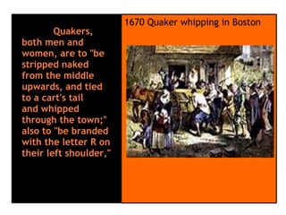            Quakers, both men and women, are to "be stripped naked from the middle upwards, and tied to a cart's tail and whipped through the town;" also to "be branded with the letter R on their left shoulder,"                                 1670 Quaker whipping in Boston  