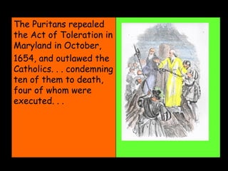The Puritans repealed the Act of Toleration in Maryland in October, 1654, and outlawed the Catholics. . . condemning ten of them to death, four of whom were executed. . .  