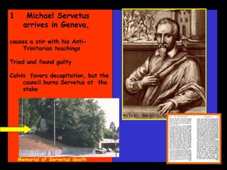 Memorial of Servetus death Michael Servetus arrives in Geneva,  causes a stir with his Anti-Trinitarian teachings Tried and found guilty Calvin  favors decapitation, but the council burns Servetus at  the stake  