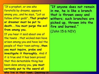 “ If a prophet, or one who foretells by dreams, appears among you...and he says, "Let us follow other gods"... That prophet or dreamer must be put to death...You must purge the evil from among you. If you hear it said about one of the towns …that wicked men have arisen among you and have led the people of their town astray... then you must inquire, probe and investigate it thoroughly.  And if it is true and it has been proved that this detestable thing has been done among you,  you must certainly put to the sword all who live in that town. Destroy it completely, both its people and its livestock.  (Deut13 NIV) “ If anyone does not remain in me, he is like a branch that is thrown away and withers; such branches are picked up, thrown into the fire and burned.”   (John 15:6 NIV)   