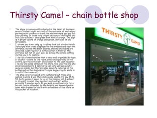 Thirsty Camel – chain bottle shop
   The store is conveniently situated in the heart of business
    area of Hobart right in front of the entrance of multistory
    parking next to elevators and the machine were you pay for
    your parking. It looks very bright because of the lights and
    the color scheme – lime green with hint of orange. The sign
    is in bright colors of orange and green, very well lit and
    noticeable.
   It draws you in not only by its shiny look but also by visible
    Sale signs with items displayed in the windows and near the
    entrance, by how the floor boards, shelves and lights are
    directed. Cash register is in the corner in front of the
    entrance but not on your way, so I’d say the whole setting
    invites you in to explore.
   It is full of merchandise that is very well organized by type
    of alcohol – beers to the right, wines and sparkling in the
    centre, spirits on the left and closest to the cash register.
    I is only one sales person in the store, he’s also the one who
    receives payments. I believe he can very well see what’s
    going on inside, but there’re also security cameras on the
    ceiling and on the shelves (with signs suggesting to smile in
    front of the camera)
   The shop is not crowded with customers but those who
    walked in while I was there (obviously adults, I’d say 25 to
    50, both genders) seem to be on the mission. All 3 walked
    in straight to what they needed, paid and left within
    probably 5 minutes each. If you walk in and hesitate for a
    second, you’re attended by the helpful and knowledgeable
    sales man dressed in black with an emblem of the store on
    the pocket of his shirt.
 