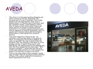 AVEDA
   This store is in the same building (shopping and
    office centre) as Thirsty Camel near the
    entrance and in front of escalator that brings
    people from the supermarket. Ever since it
    opened (about 3-4 months ago) I had never seen
    any customers inside. I have walked in there
    once to have a closer look at what they’ve got
    there and left in couple of minutes without
    hesitation. It is quite expensive beauty brand
    with an emphasis on natural ingredients, and it is
    usually sold in beauty salons and hairdressers
    (that’s where I was buying their products
    before).
   This store looks like a failure to me – no
    customers, nothing new seems to be going on
    there, no changes to the product displays, no
    sales, no specials! The sign is visible from the
    escalator only, the flooring is the same as in the
    passage way (so it doesn’t draw you in, just
    passing by), the display board on the passage way
    near the store always has the same sign – “Gift
    vouchers available”. I would also say that with
    totally open glass entrance it is too exposed for
    people to be wanting to explore the stock.
   There’s one sales person there (usually a young
    lady not older than 25, dressed in black uniform)
    sitting at the cashier desk with I’m-bored-to-
    death expression on her face.
 