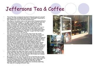 Jeffersons Tea & Coffee
   This little shop is experiencing hard times because of a recent
    opening of a big tea selling chain store, although I think that a
    new competitor is not the main problem here.
   The shop is tiny (show room is not more than 12 square meters)
    but location is quite good – it is right in the center of the city
    near everything – multistory parking, popular lunch spots,
    public recreation area with tables and seats. It is actually
    visible to people who decide to have their lunch at the
    recreation area. You can find the sign if you look for it but it
    doesn’t really draw your attention. I’ve been always having a
    look, when passing by, at the windows of this shop where some
    nice tea pots are displayed. The door is open the floor looks
    like laminated timber-like boards.
   The shop looks better from outside then from the inside
    because from outside you can not see the piles of boxes with
    merchandise (tea brewing accessories) on the floor under
    display shelves. Shelves with big standard tea boxes are placed
    along the wall opposite entrance. You’ve got to make an effort
    (ask shop attendant) to find out how much are different teas;
    tea and coffee accessories have small hanging tags with
    ridiculously big numbers on them. With these prices I would
    place my items inside glass cabinets with locks rather than
    leave them on narrow shelves and organize a museum instead of
    a shop. It’s probably already some kind of a museum because I
    have not seen customers who bought there something while I
    was making observations, although there were 2 (3 counting
    myself) people who walked in and left in couple of minutes.
   There’s always the same lady there (could be the owner) who
    looks after the shop. She is ready to help as soon as you walk
    in. She also offers to try the tea that she brewed as a sample
    in a big pot (one for the whole day!).
   My suggestions for this shop would be to find the way to hide
    all the boxes on the floor, make prices for teas clear (could be
    a printed catalog with short descriptions) and to make tea
    testing more personal by offering to brew the tea that
    customer wants, maybe even a small tea ceremony explaining
    the rules for brewing different teas.
 