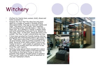 Witchery
   Clothes for family (men, women, kids), shoes and
    home accessories.
   Despite the fact that the shop has only been
    open for a couple of weeks it already offers
    discounted items. The sign is very well visible and
    clear. The shop is full of light, that together
    with stainless steel shelves make it look like a
    magic box. So I walked in. Inside it smells really
    nice with something fresh and fruity. Women to
    the right, men – to the left, shoes and kids in the
    middle. The floor is light colored shiny big tiles.
   I have been greeted by friendly looking, smiling
    young lady who offered help when I got closer to
    her. There were also other 3 store attendants –
    all good looking, wearing clothes available in the
    shop. Security is not really visible if you’re not
    trying to find it – just couple of cameras on the
    ceiling in the corners that are difficult to see
    from the cash registry.
   Nothing really special there except for a piece
    of carpet with rough edges in the shoe section
    that looks as they were trying to solve the
    problem they haven’t thought about in advance.
    Tiles are not really nice to walk on barefoot in
    the cool Tasmanian climate.
 