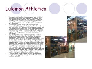 Lulemon Athletica
   High quality clothes for fitness and yoga, sports related
    accessories (water bottles, yoga mats and towels, bags,
    caps, healthy lifestyle DVDs). The store had a campaign
    prior to opening when they were informing customers
    through Facebook on what’s going on and how many days
    left to opening.
   Eye catching design, bright light, well organized
    merchandise, friendly staff - all ladies from 25 to 40
    wearing clothes they sell here. All shelves, decorations and
    flooring is natural timber. Apart from the appearance of
    the store there’s another point of interest that might call
    customers to go inside – it is a water fountain with paper
    cups so that everyone could get inside and hydrate
    him/herself.
   This is a Canadian brand with Canadian sizing which is
    different from Australian. The staff had turned this
    problem into opportunity to start conversation with
    customers – they ask you if you are familiar with the sizing
    as soon as you touch one of the items. Fitting rooms are
    very spacious with mirrors all around you so that you can
    see exactly how clothes fit. Something that I haven’t seen
    anywhere else was small whiteboard on each fitting room
    door where staff writes your name to be able to address
    you while you’re inside semi-naked and might need help.
    There were 5 or 6 customers browsing around, trying
    things on. 3 of them, including myself ended up at the cash
    register spending not less than $50 each. Items are placed
    in reusable very good looking bags with clever quotes on
    healthy lifestyle, brand emblems and brand name.
   I’ll definitely be back – they’ve got yoga mats that I’ve
    been thinking of getting through ebay before this store
    had been opened 
 