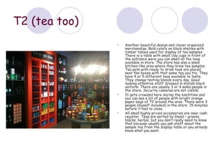 T2 (tea too)
                  Another beautiful design and clever organized
                   merchandise. Bold colors on black shelves with
                   timber tables used for display of tea samples.
                   There is a table with small clay cups in front of
                   the entrance were you can smell all the teas
                   available in store. The store has also a small
                   kitchen-like area where they brew tea samples.
                   Tea pots with ready to drink teas are placed
                   near the boxes with that same tea you try. They
                   have 4 or 5 different teas available to taste.
                   They change testing blends every day. Good
                   looking attentive staff dressed in stylish black
                   uniform. There are usually 3 or 4 sales people in
                   the store. Security cameras are not visible.
                  It gets crowded here during the lunchtime and
                   you can see a lot of people with bright orange
                   paper bags of T2 around the area. There were 3
                   people (myself included) in the store 15 minutes
                   before it had to close.
                  All small highly priced accessories are near cash
                   register. Teas are sorted by blend – greens,
                   blacks, herbal, but you don’t really need to know
                   that because usually you ask staff about the
                   sample tea from the display table or you already
                   know what you want.
 