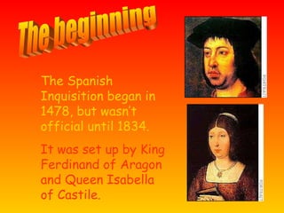 The Spanish Inquisition began in 1478, but wasn’t official until 1834. It was set up by King Ferdinand of Aragon and Queen Isabella of Castile. The beginning
