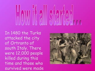 How it all started ... In 1480 the Turks attacked the city of Ortranto of south Italy. There were 12,000 people killed during this time and those who survived were made slaves.