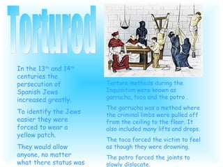 In the 13 th and 14 th centuries the persecution of Spanish Jews increased greatly. To identify the Jews easier they were forced to wear a yellow patch. They would allow anyone, no matter what there status was to torture anyone they thought might be a heretic. Tortured Torture methods during the Inquisition were known as garrucha, toca and the potro . The garrucha was a method where the criminal limbs were pulled off from the ceiling to the floor. It also included many lifts and drops. The toca forced the victim to feel as though they were drowning. The potro forced the joints to slowly dislocate.