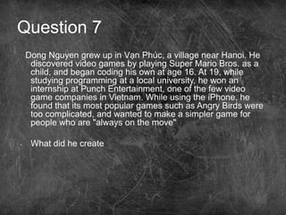 Question 7
Dong Nguyen grew up in Vạn Phúc, a village near Hanoi. He
discovered video games by playing Super Mario Bros. as a
child, and began coding his own at age 16. At 19, while
studying programming at a local university, he won an
internship at Punch Entertainment, one of the few video
game companies in Vietnam. While using the iPhone, he
found that its most popular games such as Angry Birds were
too complicated, and wanted to make a simpler game for
people who are "always on the move"
• What did he create
 