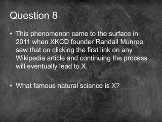 Question 8
• This phenomenon came to the surface in
2011 when XKCD founder Randall Munroe
saw that on clicking the first link on any
Wikipedia article and continuing the process
will eventually lead to X.
• What famous natural science is X?
 