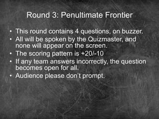 Round 3: Penultimate Frontier
• This round contains 4 questions, on buzzer.
• All will be spoken by the Quizmaster, and
none will appear on the screen.
• The scoring pattern is +20/-10
• If any team answers incorrectly, the question
becomes open for all.
• Audience please don’t prompt.
 