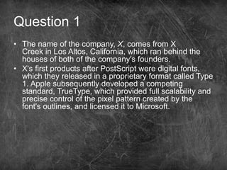Question 1
• The name of the company, X, comes from X
Creek in Los Altos, California, which ran behind the
houses of both of the company's founders.
• X's first products after PostScript were digital fonts,
which they released in a proprietary format called Type
1. Apple subsequently developed a competing
standard, TrueType, which provided full scalability and
precise control of the pixel pattern created by the
font's outlines, and licensed it to Microsoft.
 