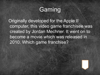 Gaming
Originally developed for the Apple II
computer, this video game franchisee was
created by Jordan Mechner. It went on to
become a movie which was released in
2010. Which game franchise?
 
