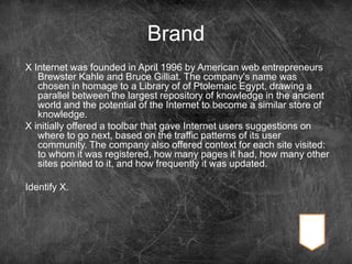 Brand
X Internet was founded in April 1996 by American web entrepreneurs
Brewster Kahle and Bruce Gilliat. The company's name was
chosen in homage to a Library of of Ptolemaic Egypt, drawing a
parallel between the largest repository of knowledge in the ancient
world and the potential of the Internet to become a similar store of
knowledge.
X initially offered a toolbar that gave Internet users suggestions on
where to go next, based on the traffic patterns of its user
community. The company also offered context for each site visited:
to whom it was registered, how many pages it had, how many other
sites pointed to it, and how frequently it was updated.
Identify X.
 