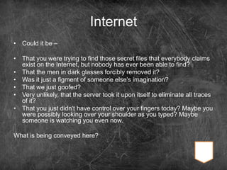 Internet
• Could it be –
• That you were trying to find those secret files that everybody claims
exist on the Internet, but nobody has ever been able to find?
• That the men in dark glasses forcibly removed it?
• Was it just a figment of someone else's imagination?
• That we just goofed?
• Very unlikely, that the server took it upon itself to eliminate all traces
of it?
• That you just didn't have control over your fingers today? Maybe you
were possibly looking over your shoulder as you typed? Maybe
someone is watching you even now.
What is being conveyed here?
 