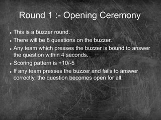 Round 1 :- Opening Ceremony
 This is a buzzer round.
 There will be 8 questions on the buzzer.
 Any team which presses the buzzer is bound to answer
the question within 4 seconds.
 Scoring pattern is +10/-5
 If any team presses the buzzer and fails to answer
correctly, the question becomes open for all.
 