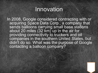 Innovation
In 2008, Google considered contracting with or
acquiring Space Data Corp., a company that
sends balloons carrying small base stations
about 20 miles (32 km) up in the air for
providing connectivity to truckers and oil
companies in the southern United States, but
didn't do so. What was the purpose of Google
contacting a balloon company?
 