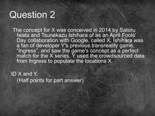 Question 2
The concept for X was conceived in 2014 by Satoru
Iwata and Tsunekazu Ishihara of as an April Fools'
Day collaboration with Google, called X. Ishihara was
a fan of developer Y's previous transreality game,
“Ingress”, and saw the game's concept as a perfect
match for the X series. Y used the crowdsourced data
from Ingress to populate the locations X.
ID X and Y.
(Half points for part answer)
 