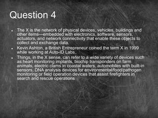 Question 4
 The X is the network of physical devices, vehicles, buildings and
other items—embedded with electronics, software, sensors,
actuators, and network connectivity that enable these objects to
collect and exchange data.
 Kevin Ashton, a British Entrepreneur coined the term X in 1999
while working at Auto-ID Labs.
 Things, in the X sense, can refer to a wide variety of devices such
as heart monitoring implants, biochip transponders on farm
animals, electric clams in coastal waters, automobiles with built-in
sensors, DNA analysis devices for environmental/food/pathogen
monitoring or field operation devices that assist firefighters in
search and rescue operations
 