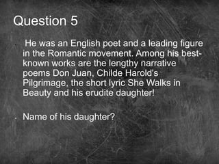 Question 5
• He was an English poet and a leading figure
in the Romantic movement. Among his best-
known works are the lengthy narrative
poems Don Juan, Childe Harold's
Pilgrimage, the short lyric She Walks in
Beauty and his erudite daughter!
• Name of his daughter?
 