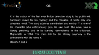 X is the author of the first ever fiction detective story to be published.
Famously known for his mystery and the macabre, X wrote only one
complete novel. The story explores cannibalism and mutiny. Y is one of
the character who unfortunately gets the raw deal. The novel was a
literary prophecy due to its startling resemblance to the shipwreck
Mignonette in 1884. The main link for the literary prophecy is the
coincidence with the name Y.
Identify X and Y
Q6
 