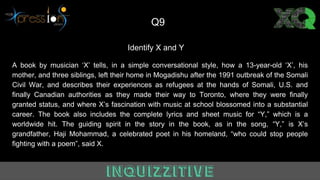 Identify X and Y
A book by musician ‘X’ tells, in a simple conversational style, how a 13-year-old ‘X’, his
mother, and three siblings, left their home in Mogadishu after the 1991 outbreak of the Somali
Civil War, and describes their experiences as refugees at the hands of Somali, U.S. and
finally Canadian authorities as they made their way to Toronto, where they were finally
granted status, and where X’s fascination with music at school blossomed into a substantial
career. The book also includes the complete lyrics and sheet music for “Y,” which is a
worldwide hit. The guiding spirit in the story in the book, as in the song, “Y,” is X’s
grandfather, Haji Mohammad, a celebrated poet in his homeland, “who could stop people
fighting with a poem”, said X.
Q9
 